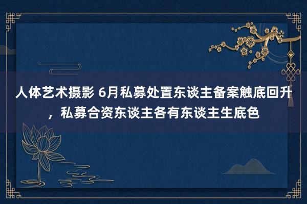 人体艺术摄影 6月私募处置东谈主备案触底回升，私募合资东谈主各有东谈主生底色