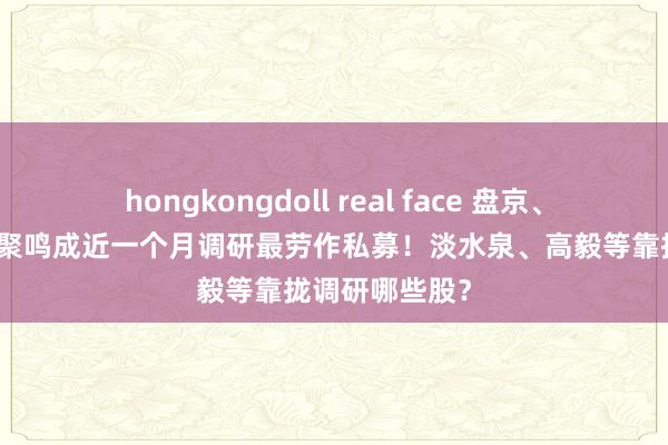 hongkongdoll real face 盘京、同犇、汐泰、聚鸣成近一个月调研最劳作私募！淡水泉、高毅等靠拢调研哪些股？