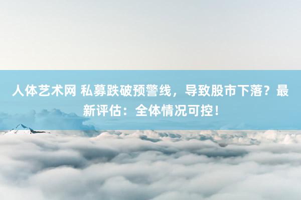 人体艺术网 私募跌破预警线，导致股市下落？最新评估：全体情况可控！