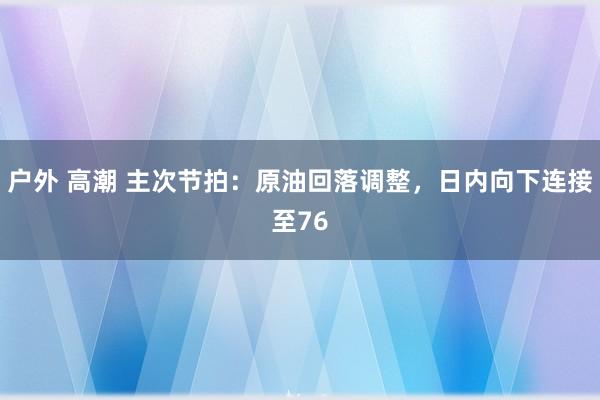 户外 高潮 主次节拍：原油回落调整，日内向下连接至76