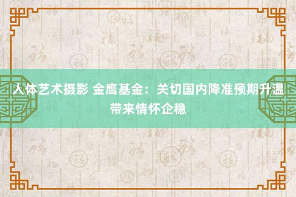 人体艺术摄影 金鹰基金：关切国内降准预期升温带来情怀企稳