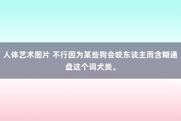 人体艺术图片 不行因为某些狗会咬东谈主而含糊通盘这个词犬类。