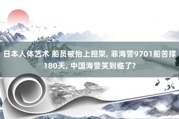 日本人体艺术 船员被抬上担架， 菲海警9701船苦撑180天， 中国海警笑到临了?