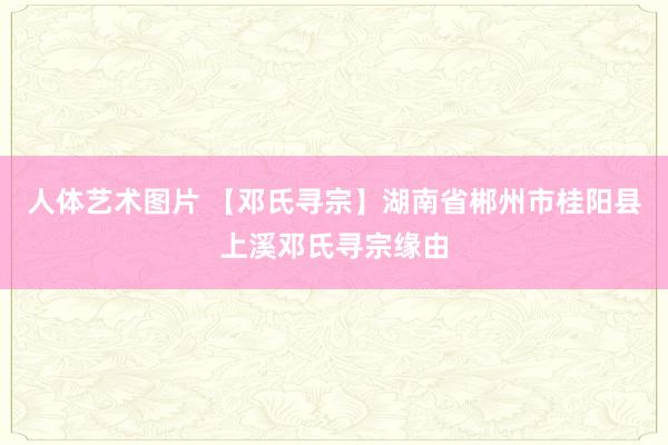 人体艺术图片 【邓氏寻宗】湖南省郴州市桂阳县上溪邓氏寻宗缘由