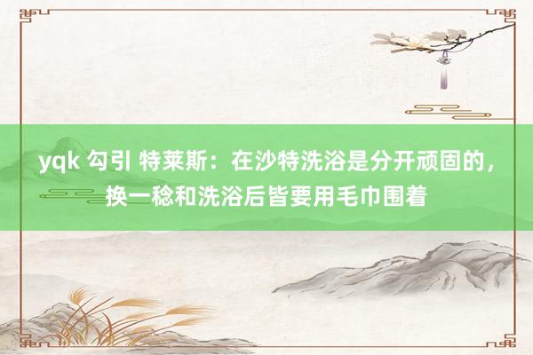 yqk 勾引 特莱斯：在沙特洗浴是分开顽固的，换一稔和洗浴后皆要用毛巾围着