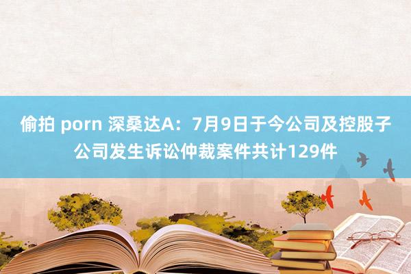 偷拍 porn 深桑达A：7月9日于今公司及控股子公司发生诉讼仲裁案件共计129件