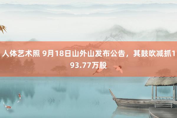 人体艺术照 9月18日山外山发布公告，其鼓吹减抓193.77万股