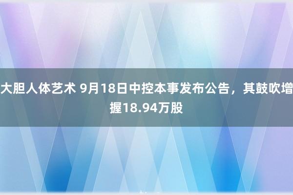 大胆人体艺术 9月18日中控本事发布公告，其鼓吹增握18.94万股