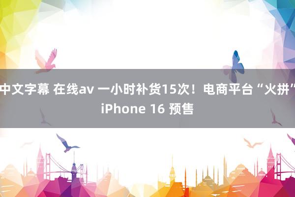 中文字幕 在线av 一小时补货15次！电商平台“火拼”iPhone 16 预售