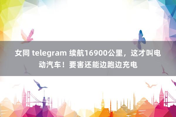 女同 telegram 续航16900公里，这才叫电动汽车！要害还能边跑边充电