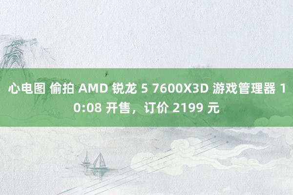 心电图 偷拍 AMD 锐龙 5 7600X3D 游戏管理器 10:08 开售，订价 2199 元