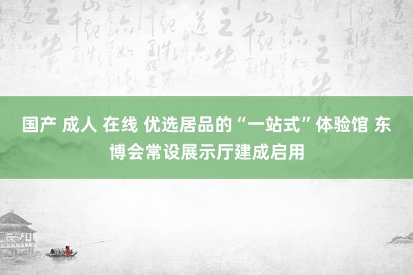 国产 成人 在线 优选居品的“一站式”体验馆 东博会常设展示厅建成启用