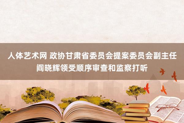 人体艺术网 政协甘肃省委员会提案委员会副主任阎晓辉领受顺序审查和监察打听