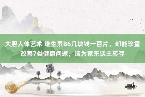 大胆人体艺术 维生素B6几块钱一百片，却能珍重改善7类健康问题，请为家东谈主转存