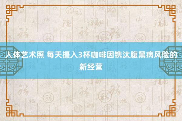 人体艺术照 每天摄入3杯咖啡因镌汰腹黑病风险的新经营