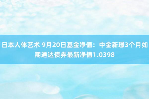 日本人体艺术 9月20日基金净值：中金新璟3个月如期通达债券最新净值1.0398