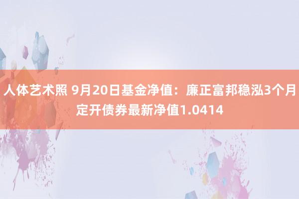 人体艺术照 9月20日基金净值：廉正富邦稳泓3个月定开债券最新净值1.0414