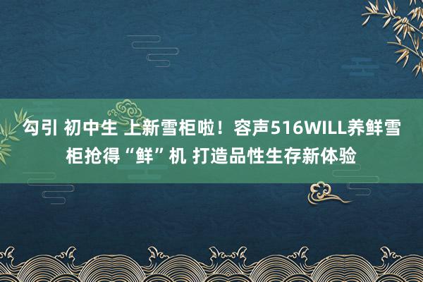 勾引 初中生 上新雪柜啦！容声516WILL养鲜雪柜抢得“鲜”机 打造品性生存新体验