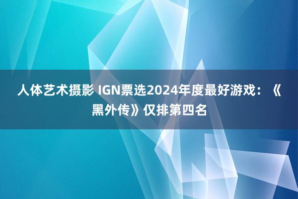 人体艺术摄影 IGN票选2024年度最好游戏：《黑外传》仅排第四名