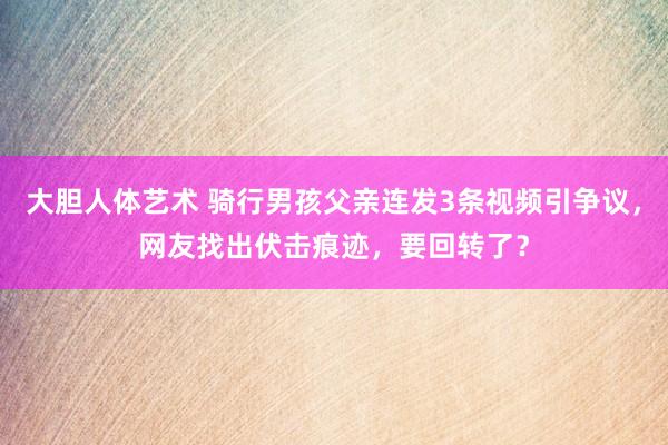 大胆人体艺术 骑行男孩父亲连发3条视频引争议，网友找出伏击痕迹，要回转了？