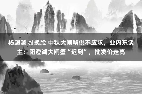 杨超越 ai换脸 中秋大闸蟹供不应求，业内东谈主：阳澄湖大闸蟹“迟到”，批发价走高