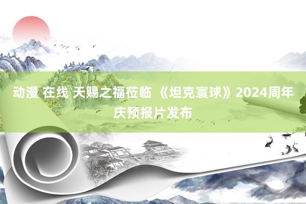 动漫 在线 天赐之福莅临 《坦克寰球》2024周年庆预报片发布