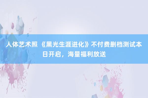 人体艺术照 《黑光生涯进化》不付费删档测试本日开启，海量福利放送