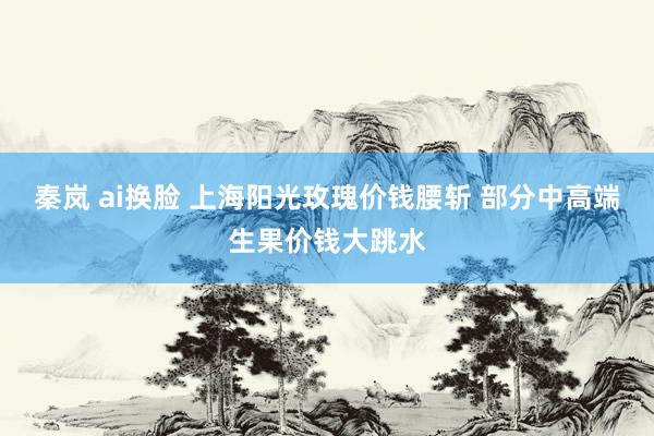 秦岚 ai换脸 上海阳光玫瑰价钱腰斩 部分中高端生果价钱大跳水