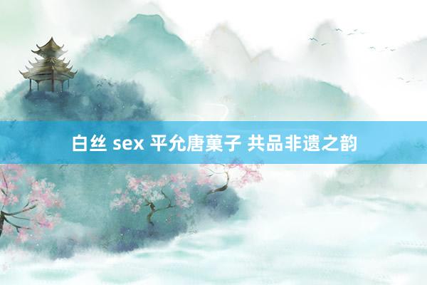 白丝 sex 平允唐菓子 共品非遗之韵