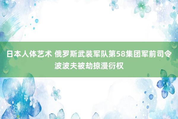 日本人体艺术 俄罗斯武装军队第58集团军前司令波波夫被劫掠漫衍权