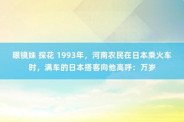 眼镜妹 探花 1993年，河南农民在日本乘火车时，满车的日本搭客向他高呼：万岁