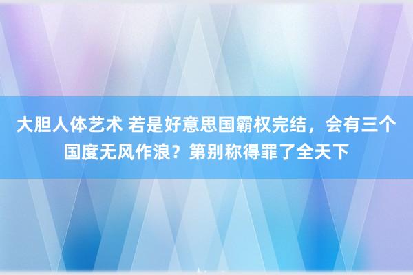 大胆人体艺术 若是好意思国霸权完结，会有三个国度无风作浪？第别称得罪了全天下