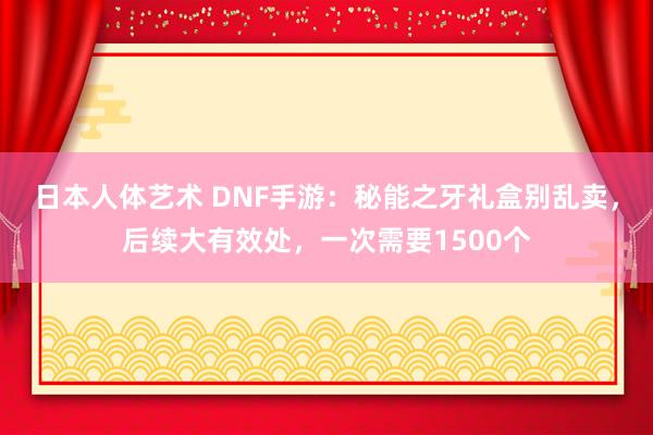 日本人体艺术 DNF手游：秘能之牙礼盒别乱卖，后续大有效处，一次需要1500个