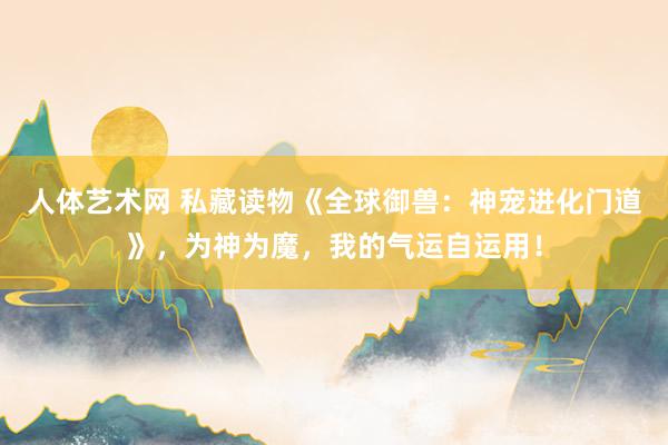 人体艺术网 私藏读物《全球御兽：神宠进化门道》，为神为魔，我的气运自运用！