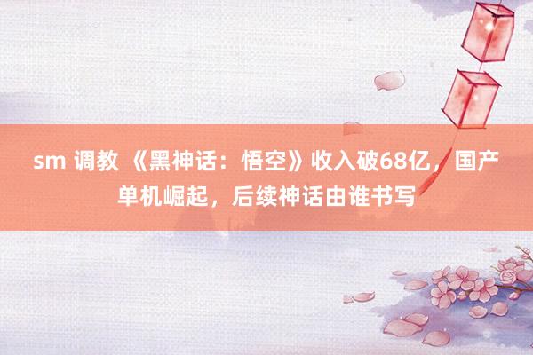 sm 调教 《黑神话：悟空》收入破68亿，国产单机崛起，后续神话由谁书写