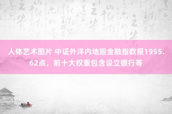 人体艺术图片 中证外洋内地股金融指数报1955.62点，前十大权重包含设立银行等