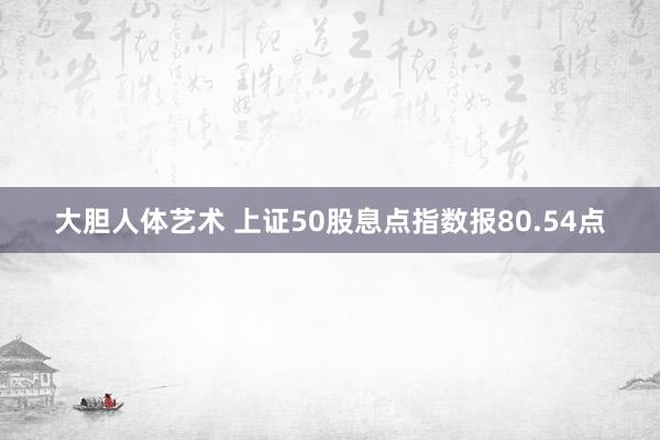 大胆人体艺术 上证50股息点指数报80.54点