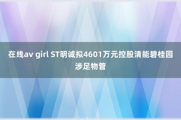 在线av girl ST明诚拟4601万元控股清能碧桂园涉足物管