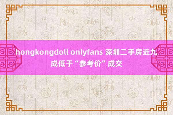 hongkongdoll onlyfans 深圳二手房近九成低于“参考价”成交