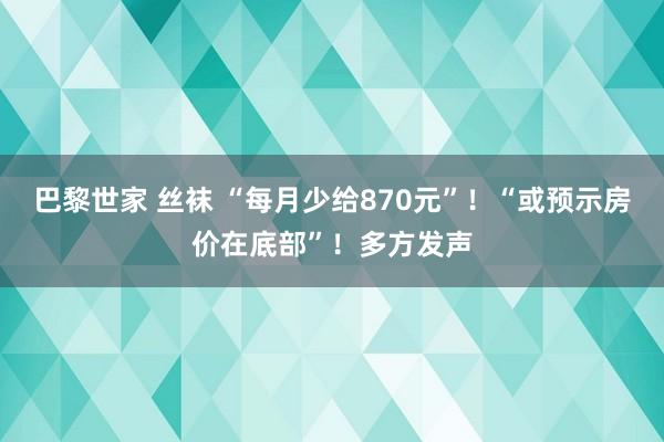 巴黎世家 丝袜 “每月少给870元”！“或预示房价在底部”！多方发声