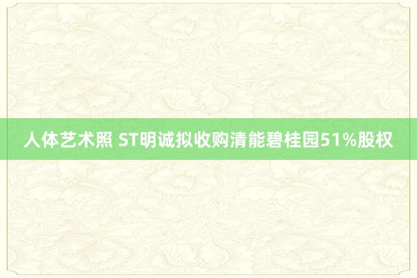 人体艺术照 ST明诚拟收购清能碧桂园51%股权