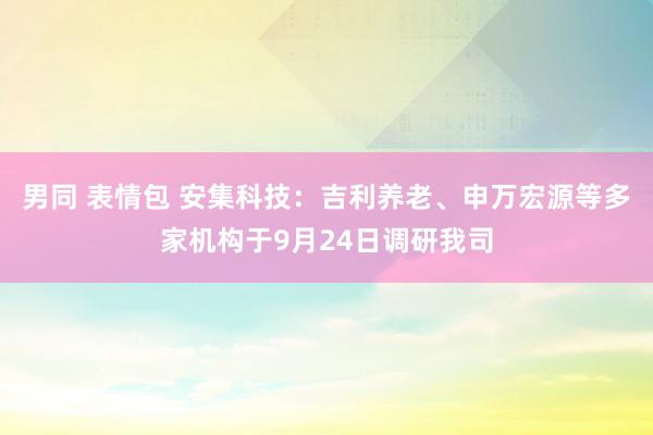 男同 表情包 安集科技：吉利养老、申万宏源等多家机构于9月24日调研我司