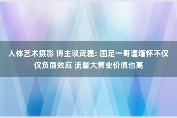 人体艺术摄影 博主谈武磊: 国足一哥遭缅怀不仅仅负面效应 流量大营业价值也高