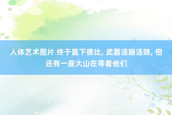 人体艺术图片 终于赢下德比， 武磊活蹦活跳， 但还有一座大山在等着他们