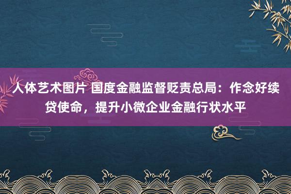 人体艺术图片 国度金融监督贬责总局：作念好续贷使命，提升小微企业金融行状水平