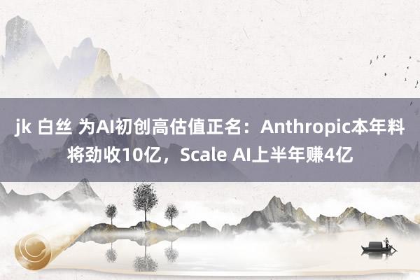 jk 白丝 为AI初创高估值正名：Anthropic本年料将劲收10亿，Scale AI上半年赚4亿