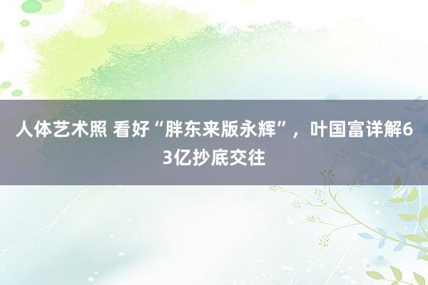 人体艺术照 看好“胖东来版永辉”，叶国富详解63亿抄底交往