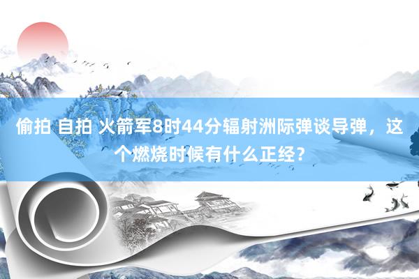 偷拍 自拍 火箭军8时44分辐射洲际弹谈导弹，这个燃烧时候有什么正经？