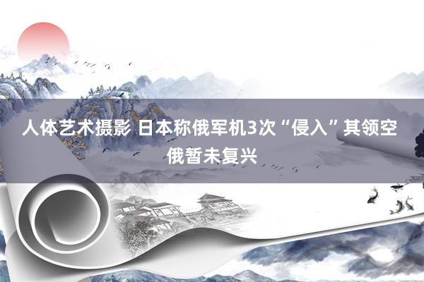 人体艺术摄影 日本称俄军机3次“侵入”其领空 俄暂未复兴