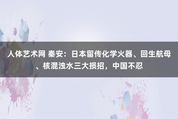 人体艺术网 秦安：日本留传化学火器、回生航母、核混浊水三大损招，中国不忍